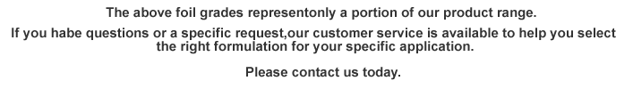 The above foil grades represent only a portion of our product range.If you have questions or a specific request,our customer service is available to help you select the right formulation for your specific application.Please contact us today.